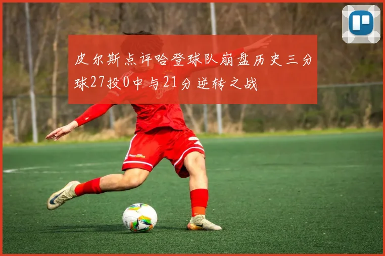 皮尔斯点评哈登球队崩盘历史三分球27投0中与21分逆转之战