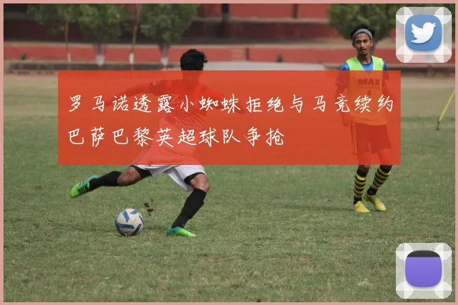 罗马诺透露小蜘蛛拒绝与马竞续约巴萨巴黎英超球队争抢