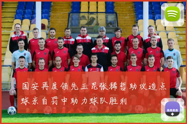 国安再度领先玉昆张稀哲助攻造点球亲自罚中助力球队胜利